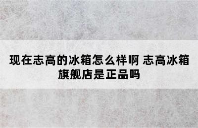 现在志高的冰箱怎么样啊 志高冰箱旗舰店是正品吗